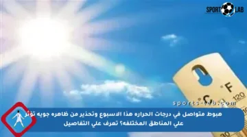هبوط متواصل في درجات الحرارة هذا الأسبوع وتحذير من ظاهرة جوية تؤثر على المناطق المختلفة؟ تعرف على التفاصيل